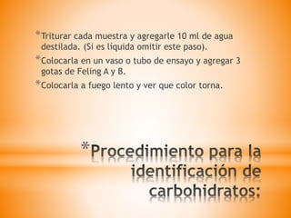*
*Triturar cada muestra y agregarle 10 ml de agua
destilada. (Si es líquida omitir este paso).
*Colocarla en un vaso o tubo de ensayo y agregar 3
gotas de Feling A y B.
*Colocarla a fuego lento y ver que color torna.
 
