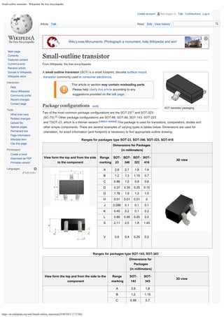 Small-outline transistor - Wikipedia, the free encyclopedia
https://en.wikipedia.org/wiki/Small-outline_transistor[23/09/2015 17:27:04]
Small-outline transistor

Wiki Loves Monuments: Photograph a monument, help Wikipedia and win!
SOT transistor packaging
From Wikipedia, the free encyclopedia

 	
A small outline transistor (SOT) is a small footprint, discrete surface mount
transistor commonly used in consumer electronics.
This article or section may contain misleading parts.
Please help clarify this article according to any
suggestions provided on the talk page.
Package configurations [edit]
Two of the most common package configurations are the SOT-23[1] and SOT-323
(SC-70).[2] Other package configurations are SOT-66, SOT-89, SOT-143, SOT-223
and TSOT-23, which is a thinner version.[citation needed]
This package is used for transistors, comparators, diodes and
other simple components. There are several examples of varying types in tables
below. Dimensions are used for
orientation, for exact information (and footprint) is necessary to find appropriate outline drawing.
Ranges for packages type SOT-23, SOT-346, SOT-323, SOT-416
Dimensions for Packages

(in millimeters)
View form the top and from the side
to the component
Range
marking
SOT-
23
SOT-
346
SOT-
323
SOT-
416
3D view
A 2.8 2.7 1.8 1.4
B 1.2 1.3 1.15 0.7
C 0.89 1.0 0.8 0.6
D 0.37 0.35 0.25 0.15
G 1.78 1.9 1.3 1.0
H 0.01 0.01 0.01 0
J 0.086 0.1 0.1 0.1
K 0.45 0.2 0.1 0.2
L 0.89 0.95 0.65 0.5
S 2.11 2.5 1.8 1.45
V 0.6 0.4 0.25 0.2
Ranges for packages type SOT-143, SOT-343
Dimensions for
Packages

(in millimeters)
View form the top and from the side to the
component
Range
marking
SOT-
143
SOT-
343
3D view
A 2.8 1.8
B 1.2 1.15
C 0.89 0.7
Article Talk Read Edit View history
Add links
Main page
Contents
Featured content
Current events
Random article
Donate to Wikipedia
Wikipedia store
Interaction
Help
About Wikipedia
Community portal
Recent changes
Contact page
Tools
What links here
Related changes
Upload file
Special pages
Permanent link
Page information
Wikidata item
Cite this page
Print/export
Create a book
Download as PDF
Printable version
Languages
Create account Not logged in Talk Contributions Log in
Search Go
 