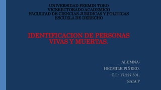 UNIVERSIDAD FERMIN TORO
VICERECTORADO ACADEMICO
FACULTAD DE CIENCIAS JURIDICAS Y POLITICAS
ESCUELA DE DERECHO
IDENTIFICACION DE PERSONAS
VIVAS Y MUERTAS.
ALUMNA:
HECMILE PIÑERO.
C.I.- 17.227.501.
SAIA F
 