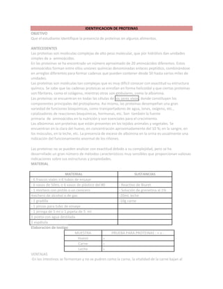 IDENTIFICACION DE PROTEINAS
OBJETIVO
Que el estudiante identifique la presencia de proteínas en algunos alimentos.
ANTECEDENTES
Las proteínas son moléculas complejas de alto peso molecular, que por hidrólisis dan unidades
simples de a- aminoácidos.
En las proteínas se ha encontrado un número aproximado de 20 aminoácidos diferentes. Estos
aminoácidos forman entre ellos uniones químicas denominadas enlaces peptídico, combinándose
en arreglos diferentes para formar cadenas que pueden contener desde 50 hasta varios miles de
unidades.
Las proteínas son moléculas tan complejas que es muy difícil conocer con exactitud su estructura
química. Se sabe que las cadenas proteicas se enrollan en forma helicoidal y que ciertas proteínas
son fibrilares, como el colágeno, mientras otras son globulares, como la albúmina.
Las proteínas se encuentran en todas las células de los seres vivos, donde constituyen los
componentes principales del protoplasma. Así mismo, las proteínas desempeñan una gran
variedad de funciones bioquímicas, como transportadores de agua, iones, oxígeno, etc.,
catalizadores de reacciones bioquímicas, hormonas, etc. Son también la fuente
primaria de aminoácidos en la nutrición y son esenciales para el crecimiento.
Las albúminas son proteínas que están presentes en los tejidos animales y vegetales. Se
encuentran en la clara del huevo, en concentración aproximadamente del 10 %; en la sangre, en
los músculos, en la leche, etc. La presencia de exceso de albúmina en la orina es usualmente una
indicación del funcionamiento anormal de los riñones.
Las proteínas no se pueden analizar con exactitud debido a su complejidad, pero se ha
desarrollado un gran número de métodos característicos muy sensibles que proporcionan valiosas
indicaciones sobre sus estructuras y propiedades.
MATERIAL
MATERIAL SUSTANCIAS
- 6 frascos viales o 6 tubos de ensaye
- 6 vasos de 50mL o 6 vasos de plástico del #0 - Reactivo de Biuret
- 1 mortero con pistilo o un cenicero - Solución de grenetina al 1%
1 mechero de alcohol o de gas -20mL leche
- 1 gradilla -10g carne
- 1 pinzas para tubo de ensaye
- 1 jeringa de 5 ml o 1 pipeta de 5 ml
1 pizeta con agua destilada
1 espátula
Elaboración de testigo
MUESTRA PRUEBA PARA PROTEINAS : + o -
Huevo +
Carne +
Leche +
VENTAJAS
-En los intestinos se fermentan y no se pudren como la carne, la vitalidad de la carne bajan al
 