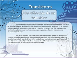 Primero determinamos cuál de los terminales del transistor corresponde a la base. Esto
se consigue midiendo la resistencia con el óhmetro entre los diferentes terminales. En un transistor
en buen estado, la resistencia entre el colector y el emisor es siempre muy alta, cualquiera que
sea la polaridad aplicada por el óhmetro; cuando se haga esta verificación, el otro terminal
corresponderá a la base.
Una vez localizada la base, conectamos la punta de prueba positiva en la misma y la
negativa en cualquiera de los otros dos terminales del transistor: si la resistencia obtenida es muy
baja (se ha polarizado la unión de uno de los dos diodos por efecto de la tensión positiva aplicada
con el óhmetro a la base P) se trata de un transistor tipo NPN: si obtenemos una resistencia muy alta
(no se ha polarizado la unión) se trata de un transistor PNP
 