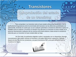 Para comprobar si un transistor está en buen estado utilizaremos el óhmetro. Con él
verificaremos la resistencia entre los terminales del transistor con las diferentes posibilidades de
polarización, teniendo en cuenta que: a) con cualquier polaridad, la resistencia obtenida al aplicar el
óhmetro entre el colector y el emisor es siempre muy alta para un transistor en buen estado; b) al
polarizar directamente cualquiera de las uniones entre base-colector y base-emisor la resistencia
obtenida para un transistor en buen estado debe ser baja.
Por otro lado, los polímetros digitales suelen ir equipados con un dispositivo, llamado
transistómetro, para poder conectar el transistor y así poder determinar su ganancia. Para ello
dispone de dos filas de tres conexiones, una para transistores PNP y otra para NPN, tal como se
muestra en la Figura.
 