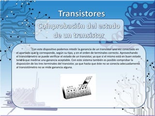 Con este dispositivo podemos mtedir la ganancia de un transistor una vez conectado en
el apartado que le corresponde, según su tipo, y en el orden de terminales correcto. Aprovechando
el transistómetro se puede verificar el estado de un transistor, ya que si el mismo está en buen estado
tendrá que medirse una ganancia aceptable. Con este sistema también es posible comprobar la
disposición de los tres terminales del transistor, ya que hasta que éste no se conecta adecuadamente
al transistómetro no se mide ganancia alguna.
 