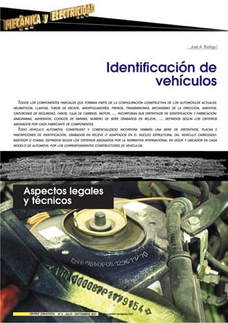 José A. Rodrigo
Identificación de
vehículos
Aspectos legales
y técnicos
TODOS LOS COMPONENTES PARCIALES QUE FORMAN PARTE DE LA CONFIGURACIÓN CONSTRUCTIVA DE LOS AUTOMÓVILES ACTUALES:
NEUMÁTICOS, LLANTAS, TUBOS DE ESCAPE, AMORTIGUADORES, FRENOS, TRANSMISIONES, MECANISMO DE LA DIRECCIÓN, ASIENTOS,
CINTURONES DE SEGURIDAD, FAROS, CAJA DE CAMBIOS, MOTOR, ..., INCORPORAN SUS DISTINTIVOS DE IDENTIFICACIÓN Y FABRICACIÓN:
ANAGRAMAS, ADHESIVOS, CODIGOS DE BARRAS, NÚMERO DE SERIE GRABADOS EN RELIEVE, ..., DEFINIDOS SEGÚN LOS CRITERIOS
ASIGNADOS POR CADA FABRICANTE DE COMPONENTES.
TODO VEHÍCULO AUTOMÓVIL CONSTRUIDO Y COMERCIALIZADO INCORPORA TAMBIÉN UNA SERIE DE DISTINTIVOS, PLACAS E
INSCRIPCIONES DE IDENTIFICACIÓN, GRABADOS EN RELIEVE O ADAPTADOS EN EL NÚCLEO ESTRUCTURAL DEL VEHÍCULO CARROZADO:
BASTIDOR O CHASIS, DEFINIDOS SEGÚN LOS CRITERIOS ASIGNADOS POR LA NORMATIVA INTERNACIONAL EN VIGOR Y UBICADOS EN CADA
MODELO DE AUTOMÓVIL POR LOS CORRESPONDIENTES CONSTRUCTORES DE VEHÍCULOS.
Nº 9 - JULIO / SEPTIEMBRE 2001 www.centro-zaragoza.com
 