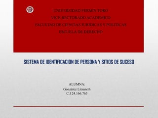 UNIVERSIDAD FERMIN TORO
VICE-RECTORADO ACADEMICO
FACULTAD DE CIENCIAS JURIDICAS Y POLITICAS
ESCUELA DE DERECHO
SISTEMA DE IDENTIFICACION DE PERSONA Y SITIOS DE SUCESO
ALUMNA:
González Litsaneth
C.I 24.166.763
 