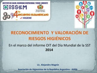 RECONOCIMIENTO Y VALORACIÓN DE
RIESGOS HIGIÉNICOS
En el marco del informe OIT del Día Mundial de la SST
2014
Lic. Alejandro Magnin
Asociación de Higienistas de la República Argentina - AHRA
 