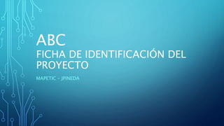 ABC
FICHA DE IDENTIFICACIÓN DEL
PROYECTO
MAPETIC – JPINEDA
 