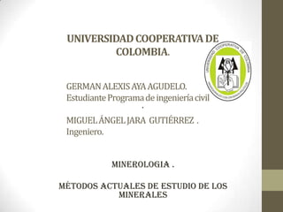 UNIVERSIDADCOOPERATIVADE
COLOMBIA.
.
MINEROLOGIA .
Métodos actuales de estudio de los
minerales
GERMANALEXISAYAAGUDELO.
EstudianteProgramadeingenieríacivil
MIGUELÁNGELJARA GUTIÉRREZ .
Ingeniero.
 