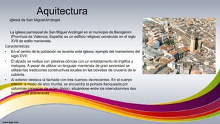 La iglesia parroquial de San Miguel Arcángel en el municipio de Benigánim
(Provincia de Valencia, España) es un edificio religioso construido en el siglo
XVII de estilo manierista.
Caracteristicas:
• En el centro de la población se levanta esta iglesia, ejemplo del manierismo del
siglo XVII;
• El alzado se realiza con pilastras dóricas con un entablamento de triglifos y
metopas. A pesar de utilizar un lenguaje manierista de gran severidad se
utilizan las tradiciones constructivas locales en las bóvedas de crucería de la
cubierta.
• Al exterior destaca la fachada con tres cuerpos decrecientes. En el cuerpo
inferior, a modo de arco triunfal, se encuentra la portada flanqueada por
columnas pareadas de orden dórico, situándose entre los intercolumnios dos
hornacinas aveneradas
Aquitectura
Iglesia de San Miguel Arcángel
 