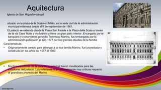 situado en la plaza de la Scala en Milán, es la sede civil de la administración
municipal milanesa desde el 9 de septiembre de 1861.
El palacio se extiende desde la Plaza San Fedele a la Plaza della Scala a través
de la via Case Rotte y via Marino y tiene un gran patio interior. Encargado por el
banquero y comerciante genovés Tommaso Marino, fue embargado por la
administración pública en el año 1577 por las grandes deudas de la familia
Caracteristicas:
• Originariamente creado para albergar a la rica familia Marino, fue proyectado y
construido en los años del 1557 al 1563
• Muchos escultores de la obra de la catedral fueron movilizados para las
esculturas del palacio. Los milaneses eran generalmente muy críticos respecto
al grandioso proyecto del Marino
Aquitectura
Iglesia de San Miguel Arcángel
 