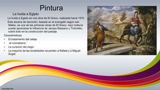 Pintura
La huida a Egipto es una obra de El Greco, realizada hacia 1570.
Esta escena de devoción, basada en el evangelio según san
Mateo, es una de las primeras obras de El Greco. Aquí todavía
puede apreciarse la influencia de Jacopo Bassano y Tintoretto,
sobre todo en la construcción del paisaje.
Caracteristicas:
• El tratamiento del celaje
• el cromatismo
• La curación del ciego.
• La mayoría de las tonalidades recuerdan a Rafael y a Miguel
Ángel.
La huida a Egipto
 