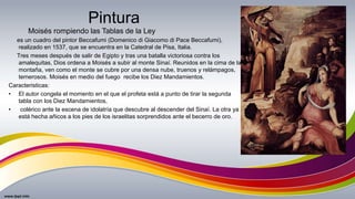 Pintura
es un cuadro del pintor Beccafumi (Domenico di Giacomo di Pace Beccafumi),
realizado en 1537, que se encuentra en la Catedral de Pisa, Italia.
Tres meses después de salir de Egipto y tras una batalla victoriosa contra los
amalequitas, Dios ordena a Moisés a subir al monte Sinaí. Reunidos en la cima de la
montaña, ven como el monte se cubre por una densa nube, truenos y relámpagos,
temerosos. Moisés en medio del fuego recibe los Diez Mandamientos.
Caracteristicas:
• El autor congela el momento en el que el profeta está a punto de tirar la segunda
tabla con los Diez Mandamientos,
• colérico ante la escena de idolatría que descubre al descender del Sinaí. La otra ya
está hecha añicos a los pies de los israelitas sorprendidos ante el becerro de oro.
Moisés rompiendo las Tablas de la Ley
 