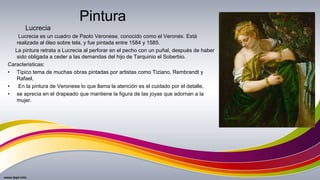 Pintura
Lucrecia es un cuadro de Paolo Veronese, conocido como el Veronés. Está
realizada al óleo sobre tela, y fue pintada entre 1584 y 1585.
La pintura retrata a Lucrecia al perforar en el pecho con un puñal, después de haber
sido obligada a ceder a las demandas del hijo de Tarquinio el Soberbio.
Caracteristicas:
• Típico tema de muchas obras pintadas por artistas como Tiziano, Rembrandt y
Rafael,
• En la pintura de Veronese lo que llama la atención es el cuidado por el detalle,
• se aprecia en el drapeado que mantiene la figura de las joyas que adornan a la
mujer.
Lucrecia
 