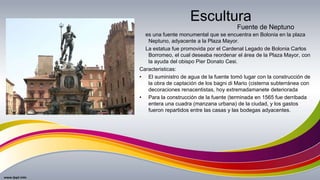 Escultura
es una fuente monumental que se encuentra en Bolonia en la plaza
Neptuno, adyacente a la Plaza Mayor.
La estatua fue promovida por el Cardenal Legado de Bolonia Carlos
Borromeo, el cual deseaba reordenar el área de la Plaza Mayor, con
la ayuda del obispo Pier Donato Cesi.
Caracteristicas:
• El suministro de agua de la fuente tomó lugar con la construcción de
la obra de captación de los bagni di Mario (cisterna subterránea con
decoraciones renacentistas, hoy extremadamanete deteriorada
• Para la construcción de la fuente (terminada en 1565 fue derribada
entera una cuadra (manzana urbana) de la ciudad, y los gastos
fueron repartidos entre las casas y las bodegas adyacentes.
Fuente de Neptuno
 