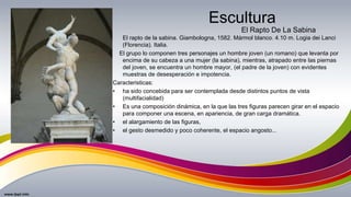 Escultura
El rapto de la sabina. Giambologna, 1582. Mármol blanco. 4.10 m. Logia dei Lanci
(Florencia). Italia.
El grupo lo componen tres personajes un hombre joven (un romano) que levanta por
encima de su cabeza a una mujer (la sabina), mientras, atrapado entre las piernas
del joven, se encuentra un hombre mayor, (el padre de la joven) con evidentes
muestras de desesperación e impotencia.
Caracteristicas:
• ha sido concebida para ser contemplada desde distintos puntos de vista
(multifacialidad)
• Es una composición dinámica, en la que las tres figuras parecen girar en el espacio
para componer una escena, en apariencia, de gran carga dramática.
• el alargamiento de las figuras,
• el gesto desmedido y poco coherente, el espacio angosto...
El Rapto De La Sabina
 