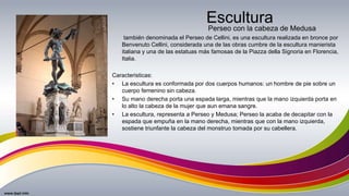 Escultura
también denominada el Perseo de Cellini, es una escultura realizada en bronce por
Benvenuto Cellini, considerada una de las obras cumbre de la escultura manierista
italiana y una de las estatuas más famosas de la Piazza della Signoria en Florencia,
Italia.
Caracteristicas:
• La escultura es conformada por dos cuerpos humanos: un hombre de pie sobre un
cuerpo femenino sin cabeza.
• Su mano derecha porta una espada larga, mientras que la mano izquierda porta en
lo alto la cabeza de la mujer que aun emana sangre.
• La escultura, representa a Perseo y Medusa; Perseo la acaba de decapitar con la
espada que empuña en la mano derecha, mientras que con la mano izquierda,
sostiene triunfante la cabeza del monstruo tomada por su cabellera.
Perseo con la cabeza de Medusa
 