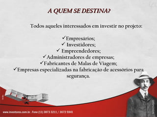 A QUEM SE DESTINA?

       Todos aqueles interessados em investir no projeto:

                    Empresários;
                     Investidores;
                  Empreendedores;
           Administradores de empresas;
          Fabricantes de Malas de Viagem;
Empresas especializadas na fabricação de acessórios para
                      segurança.
 