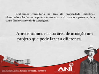 Realizamos consultoria na área de propriedade industrial,
oferecendo soluções às empresas, tanto na área de marcas e patentes, bem
como direitos autorais & copyrights.



        Apresentamos na sua área de atuação um
        projeto que pode fazer a diferença.
 