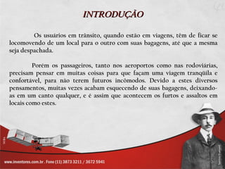 INTRODUÇÃO

         Os usuários em trânsito, quando estão em viagens, têm de ficar se
locomovendo de um local para o outro com suas bagagens, até que a mesma
seja despachada.

         Porém os passageiros, tanto nos aeroportos como nas rodoviárias,
precisam pensar em muitas coisas para que façam uma viagem tranqüila e
confortável, para não terem futuros incômodos. Devido a estes diversos
pensamentos, muitas vezes acabam esquecendo de suas bagagens, deixando-
as em um canto qualquer, e é assim que acontecem os furtos e assaltos em
locais como estes.
 
