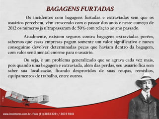 BAGAGENS FURTADAS
         Os incidentes com bagagens furtadas e extraviadas sem que os
usuários percebem, vêm crescendo com o passar dos anos e neste começo de
2012 os números já ultrapassaram de 50% com relação ao ano passado.
        Atualmente, existem seguros contra bagagens extraviadas porém,
sabemos que essas empresas pagam somente um valor significativo e nunca
conseguirão devolver determinadas peças que haviam dentro da bagagem,
com valor sentimental enorme para o usuário.
        Ou seja, é um problema generalizado que se agrava cada vez mais,
pois quando uma bagagem é extraviada, além das perdas, seu usuário fica sem
saber sua localização, ficando desprovidos de suas roupas, remédios,
equipamentos de trabalho, entre outros.
 