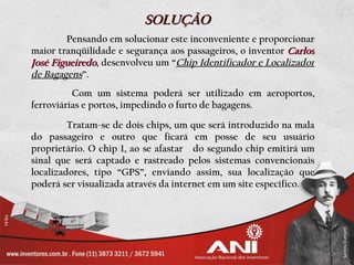 SOLUÇÃO
        Pensando em solucionar este inconveniente e proporcionar
maior tranqüilidade e segurança aos passageiros, o inventor Carlos
José Figueiredo, desenvolveu um “Chip Identificador e Localizador
de Bagagens”.
          Com um sistema poderá ser utilizado em aeroportos,
ferroviárias e portos, impedindo o furto de bagagens.

         Tratam-se de dois chips, um que será introduzido na mala
do passageiro e outro que ficará em posse de seu usuário
proprietário. O chip 1, ao se afastar do segundo chip emitirá um
sinal que será captado e rastreado pelos sistemas convencionais
localizadores, tipo “GPS”, enviando assim, sua localização que
poderá ser visualizada através da internet em um site específico.
 