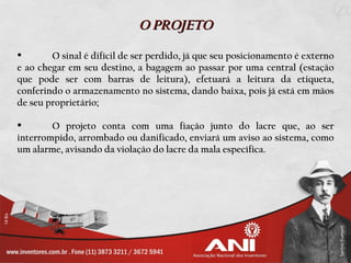 O PROJETO

       O sinal é difícil de ser perdido, já que seu posicionamento é externo
e ao chegar em seu destino, a bagagem ao passar por uma central (estação
que pode ser com barras de leitura), efetuará a leitura da etiqueta,
conferindo o armazenamento no sistema, dando baixa, pois já está em mãos
de seu proprietário;

       O projeto conta com uma fiação junto do lacre que, ao ser
interrompido, arrombado ou danificado, enviará um aviso ao sistema, como
um alarme, avisando da violação do lacre da mala específica.
 