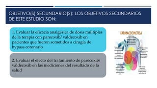 OBJETIVO(S) SECUNDARIO(S): LOS OBJETIVOS SECUNDARIOS
DE ESTE ESTUDIO SON:
1. Evaluar la eficacia analgésica de dosis múltiples
de la terapia con parecoxib/ valdecoxib en
pacientes que fueron sometidos a cirugía de
bypass coronario
2. Evaluar el efecto del tratamiento de parecoxib/
valdecoxib en las mediciones del resultado de la
salud
 