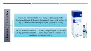 DISEÑO Y MÉTODOS DEL ESTUDIO
DiseñodelEstudio
El estudio está diseñado para comparar la seguridad y
eficacia analgésica de la dosis de carga de parecoxib sódico 40
mg por vía intravenosa seguida por parecoxib 20 mg
Por vía intravenosa cada 12 horas, y seguida por valdecoxib
20 mg por vía oral cada 12 horas en pacientes sometidos a
cirugía de bypass coronario
 