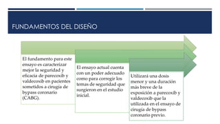 FUNDAMENTOS DEL DISEÑO
El fundamento para este
ensayo es caracterizar
mejor la seguridad y
eficacia de parecoxib y
valdecoxib en pacientes
sometidos a cirugía de
bypass coronario
(CABG).
El ensayo actual cuenta
con un poder adecuado
como para corregir los
temas de seguridad que
surgieron en el estudio
inicial.
Utilizará una dosis
menor y una duración
más breve de la
exposición a parecoxib y
valdecoxib que la
utilizada en el ensayo de
cirugía de bypass
coronario previo.
 