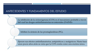 ANTECEDENTES Y FUNDAMENTOS DEL ESTUDIO
La inhibición de la ciclooxigenasa (COX) es el mecanismo probable a través
del cual las drogas antiinflamatorias no esteroides (DAINEs
Inhiben la síntesis de las prostaglandinas (PG),
Ejercen sus efectos antiinflamatorios, antipiréticos y analgésicos. Hasta hace
unos pocos años atrás se creía que la COX existía como una enzima única.
 