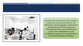 Durante todo el transcurso del estudio se
realizarán evaluaciones clínicas y de
laboratorio. El Investigador recolectará la
información de Eventos Adversos
Clínicamente Relevantes (CRAEs), los
cuales serán adjudicados en una
modalidad ciega por un Comité Externo
de Eventos (Comité de CRAEs).
 