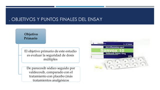 . OBJETIVOS Y PUNTOS FINALES DEL ENSAY
Objetivo
Primario
El objetivo primario de este estudio
es evaluar la seguridad de dosis
múltiples
De parecoxib sódico seguido por
valdecoxib, comparado con el
tratamiento con placebo (más
tratamientos analgésicos
 