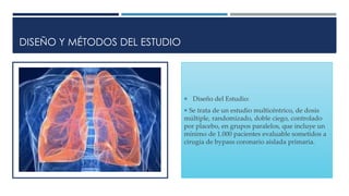 DISEÑO Y MÉTODOS DEL ESTUDIO
 Diseño del Estudio:
 Se trata de un estudio multicéntrico, de dosis
múltiple, randomizado, doble ciego, controlado
por placebo, en grupos paralelos, que incluye un
mínimo de 1.000 pacientes evaluable sometidos a
cirugía de bypass coronario aislada primaria.
 