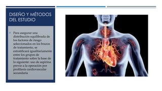 DISEÑO Y MÉTODOS
DEL ESTUDIO
 Para asegurar una
distribución equilibrada de
los factores de riesgo
seleccionados en los brazos
de tratamiento, se
estratificará igualitariamente
entre los grupos de
tratamiento sobre la base de
lo siguiente: uso de aspirina
previo a la operación por
profilaxis cardiovascular
secundaria
 