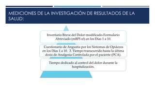 MEDICIONES DE LA INVESTIGACIÓN DE RESULTADOS DE LA
SALUD:
Inventario Breve del Dolor-modificado-Formulario
Abreviado (mBPI-sf) en los Días 1 a 10.
Cuestionario de Angustia por los Síntomas de Opiáceos
en los Días 1 a 10. 3. Tiempo transcurrido hasta la última
dosis de Analgesia Controlada por el paciente (PCA).
Tiempo dedicado al control del dolor durante la
hospitalización.
 