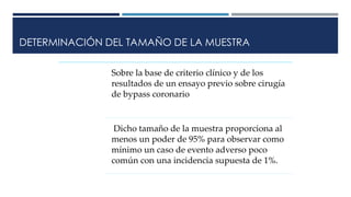 DETERMINACIÓN DEL TAMAÑO DE LA MUESTRA
Sobre la base de criterio clínico y de los
resultados de un ensayo previo sobre cirugía
de bypass coronario
Dicho tamaño de la muestra proporciona al
menos un poder de 95% para observar como
mínimo un caso de evento adverso poco
común con una incidencia supuesta de 1%.
 