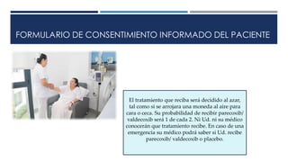 FORMULARIO DE CONSENTIMIENTO INFORMADO DEL PACIENTE
El tratamiento que reciba será decidido al azar,
tal como si se arrojara una moneda al aire para
cara o ceca. Su probabilidad de recibir parecoxib/
valdecoxib será 1 de cada 2. Ni Ud. ni su médico
conocerán que tratamiento recibe. En caso de una
emergencia su médico podrá saber si Ud. recibe
parecoxib/ valdecoxib o placebo.
 