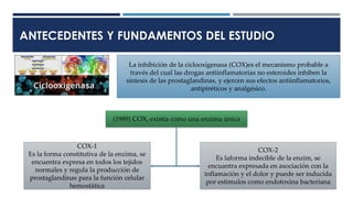 ANTECEDENTES Y FUNDAMENTOS DEL ESTUDIO
La inhibición de la ciclooxigenasa (COX)es el mecanismo probable a
través del cual las drogas antiinflamatorias no esteroides inhiben la
síntesis de las prostaglandinas, y ejercen sus efectos antiinflamatorios,
antipiréticos y analgésico.
(1989) COX, existía como una enzima única
COX-1
Es la forma constitutiva de la enzima, se
encuentra expresa en todos los tejidos
normales y regula la producción de
prostaglandinas para la función celular
hemostática
COX-2
Es laforma indecible de la enzim, se
encuantra expresada en asociación con la
inflamación y el dolor y puede ser inducida
por estimulos como endotoxina bacteriana
 