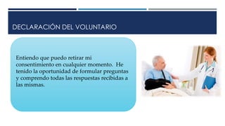 DECLARACIÓN DEL VOLUNTARIO
Entiendo que puedo retirar mi
consentimiento en cualquier momento. He
tenido la oportunidad de formular preguntas
y comprendo todas las respuestas recibidas a
las mismas.
 