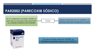PAR2002 (PARECOXIB SÓDICO)
Es un compuesto novedoso soluble en
agua que se encuentra bajo desarrollo
en LABORATORIOS EXPONSORS
Agente parenteral para la analgesia no
narcótica del dolor moderado y severo
Como
Es una pro droga amida de Val2002, un
inhibidor sumamente selectivo de la COX-2
 