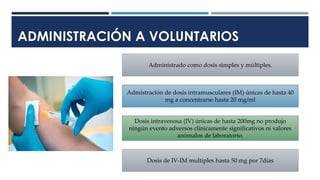 ADMINISTRACIÓN A VOLUNTARIOS
Administrado como dosis simples y múltiples.
Admistración de dosis intramusculares (IM) únicas de hasta 40
mg a concentrarse hasta 20 mg/ml
Dosis intravenosa (IV) únicas de hasta 200mg no produjo
ningún evento adversos clínicamente significativos ni valores
anómalos de laboratorio.
Dosis de IV-IM multiples hasta 50 mg por 7días
 