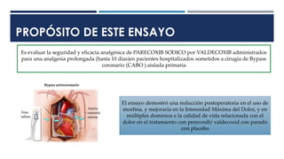 PROPÓSITO DE ESTE ENSAYO
Es evaluar la seguridad y eficacia analgésica de PARECOXIB SODICO por VALDECOXIB administrados
para una analgesia prolongada (hasta 10 días)en pacientes hospitalizados sometidos a cirugía de Bypass
coronario (CABO ) aislada primaria
El ensayo demostró una reducción postoperatoria en el uso de
morfina, y mejoraría en la Intensidad Máxima del Dolor, y en
múltiples dominios e la calidad de vida relacionada con el
dolor en el tratamiento con perecoxib/ valdecoxid con parado
con placebo
 