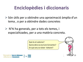 Enciclopèdies i diccionaris
 Són útils per a obtindre una aproximació àmplia d’un
tema , o per a obtindre dades concretes
 N’hi ha generals, per a tots els temes, i
especialitzades, per a una matèria concreta.
Què és el cubisme?
Quina obra va escriure Cervantes?
En què any va nàixer Voltaire?

 