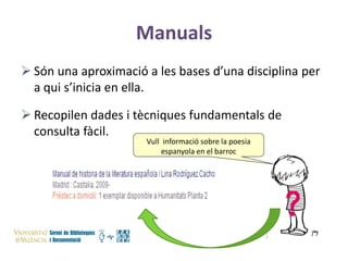 Manuals
 Són una aproximació a les bases d’una disciplina per
a qui s’inicia en ella.
 Recopilen dades i tècniques fundamentals de
consulta fàcil.
Vull informació sobre la poesia
espanyola en el barroc

 