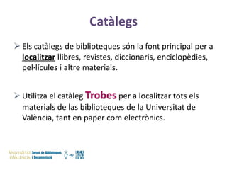 Catàlegs
 Els catàlegs de biblioteques són la font principal per a
localitzar llibres, revistes, diccionaris, enciclopèdies,
pel·lícules i altre materials.

 Utilitza el catàleg Trobes per a localitzar tots els
materials de las biblioteques de la Universitat de
València, tant en paper com electrònics.

 