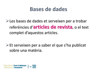 Bases de dades
Les bases de dades et serveixen per a trobar
referències d’articles de revista, o el text
complet d’aquestos articles.
Et serveixen per a saber el que s’ha publicat
sobre una matèria.

 