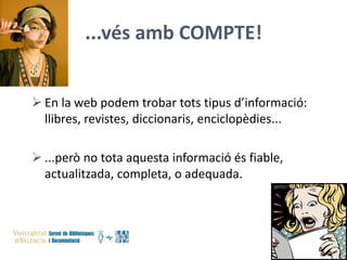 ...vés amb COMPTE!
 En la web podem trobar tots tipus d’informació:
llibres, revistes, diccionaris, enciclopèdies...
 ...però no tota aquesta informació és fiable,
actualitzada, completa, o adequada.

 