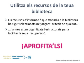 Utilitza els recursos de la teua
biblioteca
 Els recursos d’informació que trobaràs a la biblioteca
ha sigut seleccionats mitjançant criteris de qualitat...
 ...i a més estan organitzats i estructurats per a
facilitar la seua recuperació.

¡APROFITA’LS!
Imágenes tomadas de http://www.gettyimages.es/

 