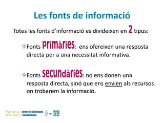Les fonts de informació
Totes les fonts d’informació es divideixen en

tipus:

Fonts
: ens ofereixen una resposta
directa per a una necessitat informativa.
Fonts
: no ens donen una
resposta directa, sinó que ens envien als recursos
on trobarem la informació.

 