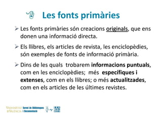 Les fonts primàries
 Les fonts primàries són creacions originals, que ens
donen una informació directa.
 Els llibres, els articles de revista, les enciclopèdies,
són exemples de fonts de informació primària.

 Dins de les quals trobarem informacions puntuals,
com en les enciclopèdies; més específiques i
extenses, com en els llibres; o més actualitzades,
com en els articles de les últimes revistes.

 